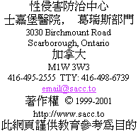                 Sexual Assault Care Centre
     The Scarborough Hospital, Grace Division
                    3030 Birchmount Road
                      Scarborough, Ontario
                               Canada
                             M1W 3W3
          416-495-2555  TTY: 416-498-6739
                         email@sacc.to
                       http://www.sacc.to
                  Droits d'auteur  1999-2012
Ce site Internet a seulement une vocation ducative.