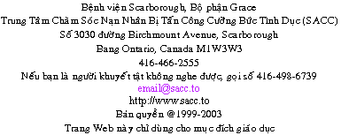                 Sexual Assault Care Centre
     The Scarborough Hospital, Grace Division
                    3030 Birchmount Road
                      Scarborough, Ontario
                               Canada
                             M1W 3W3
         416-495-2555  TTY: 416-498-6739
                         email@sacc.to
                       http://www.sacc.to
                  Droits d'auteur  1999-2012
Ce site Internet a seulement une vocation ducative.