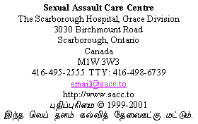                 Sexual Assault Care Centre
     The Scarborough Hospital, Grace Division
                    3030 Birchmount Road
                      Scarborough, Ontario
                               Canada
                             M1W 3W3
        416-495-2555  TTY: 416-498-6739
                         email@sacc.to
                       http://www.sacc.to
                  Copyright � 1999-2010
 This website is for educational purposes only.