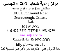                 Sexual Assault Care Centre
     The Scarborough Hospital, Grace Division
                    3030 Birchmount Road
                      Scarborough, Ontario
                               Canada
                             M1W 3W3
          416-495-2555  TTY: 416-498-6739
                         email@sacc.to
                       http://www.sacc.to
                  Copyright � 1999-2010
This website is for educational purposes only.
