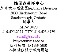                 Sexual Assault Care Centre
     The Scarborough Hospital, Grace Division
                    3030 Birchmount Road
                      Scarborough, Ontario
                               Canada
                             M1W 3W3
          416-495-2555  TTY: 416-498-6739
                         email@sacc.to
                       http://www.sacc.to
                  Copyright  1999-2012
This website is for educational purposes only.