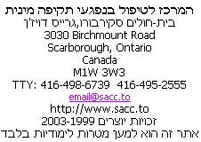                 Sexual Assault Care Centre
     The Scarborough Hospital, Grace Division
                    3030 Birchmount Road
                      Scarborough, Ontario
                               Canada
                             M1W 3W3
          416-495-2555  TTY: 416-498-6739
                         email@sacc.to
                       http://www.sacc.to
                  Copyright � 1999-2010
This website is for educational purposes only.
