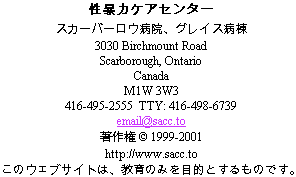                 Sexual Assault Care Centre
     The Scarborough Hospital, Grace Division
                    3030 Birchmount Road
                      Scarborough, Ontario
                               Canada
                             M1W 3W3
        416-495-2555  TTY: 416-498-6739
                         email@sacc.to
                       http://www.sacc.to
                  Copyright � 1999-2010
 This website is for educational purposes only.
