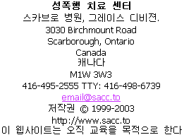                 Sexual Assault Care Centre
     The Scarborough Hospital, Grace Division
                    3030 Birchmount Road
                      Scarborough, Ontario
                               Canada
                             M1W 3W3
         416-495-2555  TTY: 416-498-6739
                         email@sacc.to
                       http://www.sacc.to
                  Copyright � 1999-2010
This website is for educational purposes only.