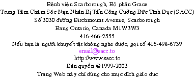                 Sexual Assault Care Centre
     The Scarborough Hospital, Grace Division
                    3030 Birchmount Road
                      Scarborough, Ontario
                               Canada
                             M1W 3W3
         416-495-2555  TTY: 416-498-6739
                         email@sacc.to
                       http://www.sacc.to
                  Copyright � 1999-2010
This website is for educational purposes only.